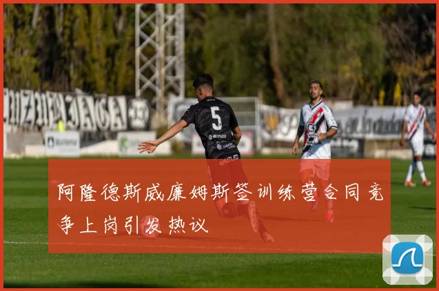 阿隆德斯威廉姆斯签训练营合同竞争上岗引发热议